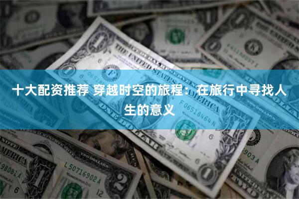 十大配资推荐 穿越时空的旅程：在旅行中寻找人生的意义