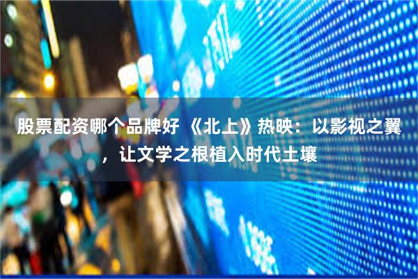 股票配资哪个品牌好 《北上》热映：以影视之翼，让文学之根植入时代土壤