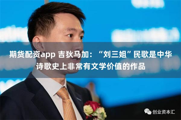 期货配资app 吉狄马加：“刘三姐”民歌是中华诗歌史上非常有文学价值的作品