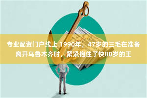 专业配资门户线上 1990年，47岁的三毛在准备离开乌鲁木齐时，紧紧抱住了快80岁的王