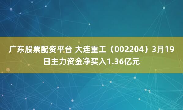 广东股票配资平台 大连重工（002204）3月19日主力资金净买入1.36亿元
