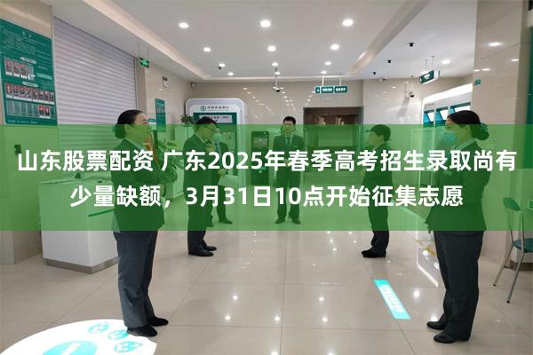 山东股票配资 广东2025年春季高考招生录取尚有少量缺额，3月31日10点开始征集志愿