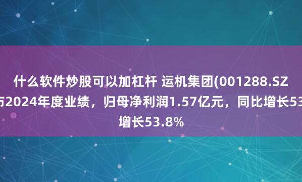 什么软件炒股可以加杠杆 运机集团(001288.SZ)发布2024年度业绩，归母净利润1.57亿元，同比增长53.8%