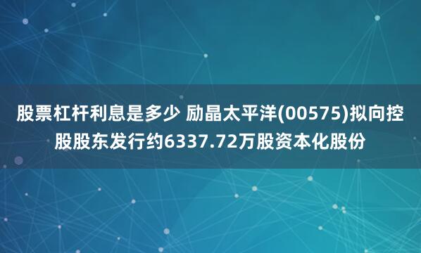 股票杠杆利息是多少 励晶太平洋(00575)拟向控股股东发行约6337.72万股资本化股份