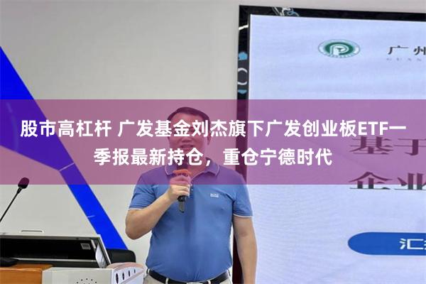股市高杠杆 广发基金刘杰旗下广发创业板ETF一季报最新持仓，重仓宁德时代