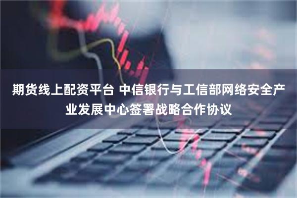 期货线上配资平台 中信银行与工信部网络安全产业发展中心签署战略合作协议