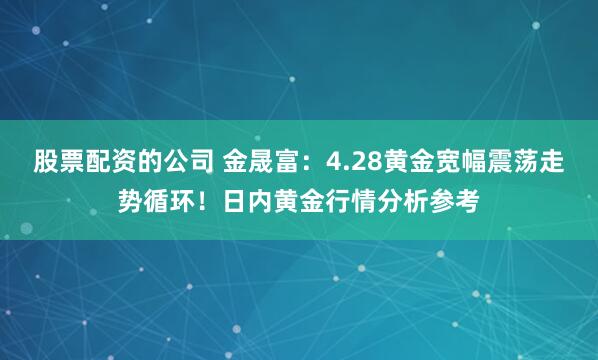 股票配资的公司 金晟富：4.28黄金宽幅震荡走势循环！日内黄金行情分析参考