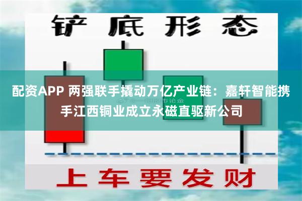 配资APP 两强联手撬动万亿产业链：嘉轩智能携手江西铜业成立永磁直驱新公司