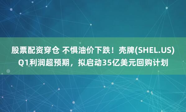 股票配资穿仓 不惧油价下跌！壳牌(SHEL.US)Q1利润超预期，拟启动35亿美元回购计划