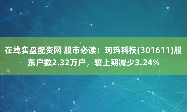 在线实盘配资网 股市必读：珂玛科技(301611)股东户数2.32万户，较上期减少3.24%