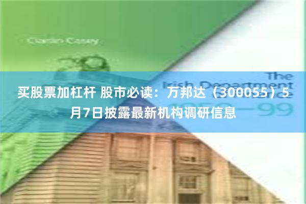 买股票加杠杆 股市必读：万邦达（300055）5月7日披露最新机构调研信息