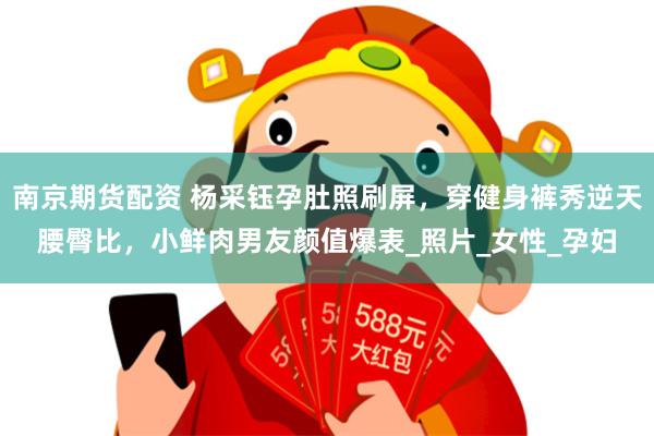 南京期货配资 杨采钰孕肚照刷屏，穿健身裤秀逆天腰臀比，小鲜肉男友颜值爆表_照片_女性_孕妇