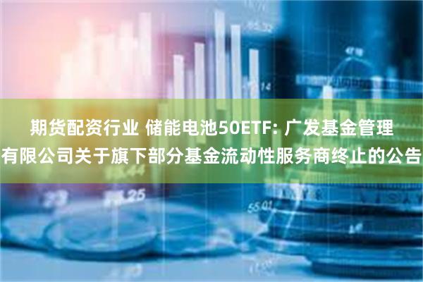 期货配资行业 储能电池50ETF: 广发基金管理有限公司关于旗下部分基金流动性服务商终止的公告