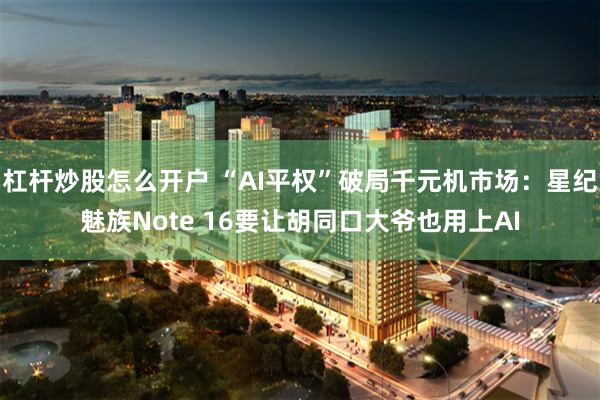 杠杆炒股怎么开户 “AI平权”破局千元机市场：星纪魅族Note 16要让胡同口大爷也用上AI