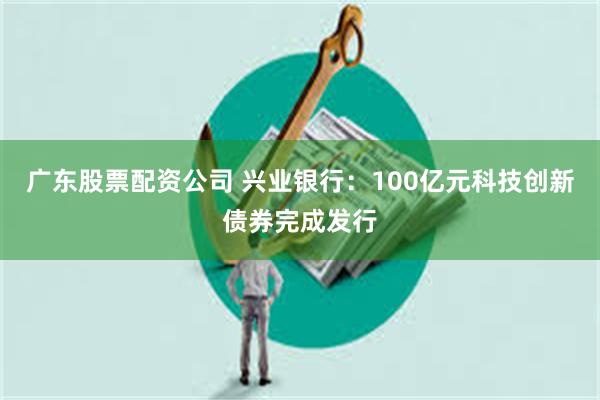 广东股票配资公司 兴业银行：100亿元科技创新债券完成发行
