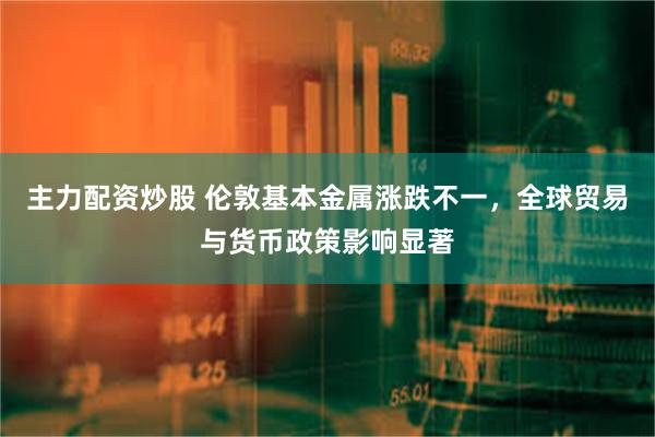 主力配资炒股 伦敦基本金属涨跌不一，全球贸易与货币政策影响显著