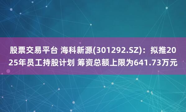 股票交易平台 海科新源(301292.SZ)：拟推2025年员工持股计划 筹资总额上限为641.73万元