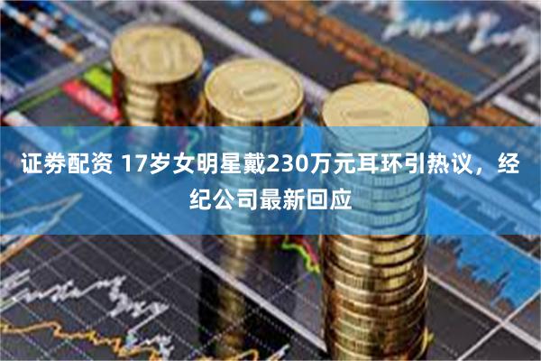 证劵配资 17岁女明星戴230万元耳环引热议，经纪公司最新回应