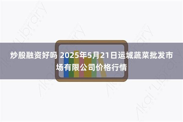 炒股融资好吗 2025年5月21日运城蔬菜批发市场有限公司价格行情