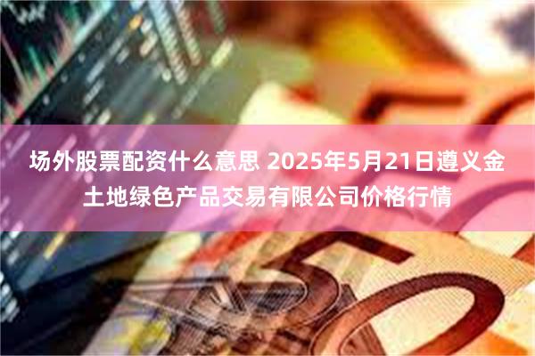 场外股票配资什么意思 2025年5月21日遵义金土地绿色产品交易有限公司价格行情