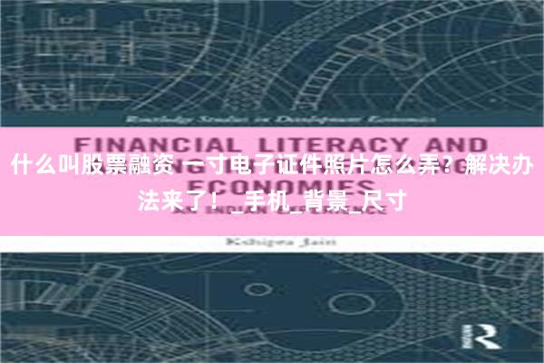什么叫股票融资 一寸电子证件照片怎么弄？解决办法来了！_手机_背景_尺寸