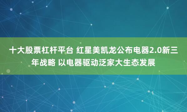 十大股票杠杆平台 红星美凯龙公布电器2.0新三年战略 以电器驱动泛家大生态发展