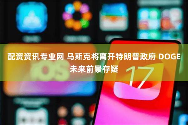 配资资讯专业网 马斯克将离开特朗普政府 DOGE未来前景存疑