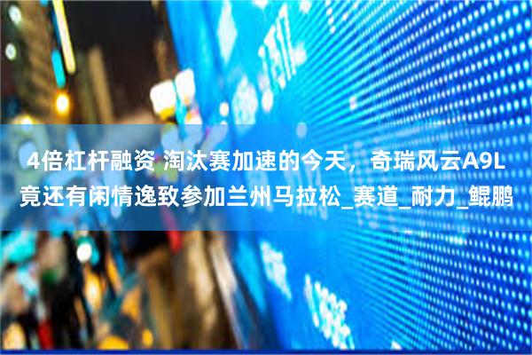 4倍杠杆融资 淘汰赛加速的今天，奇瑞风云A9L竟还有闲情逸致参加兰州马拉松_赛道_耐力_鲲鹏