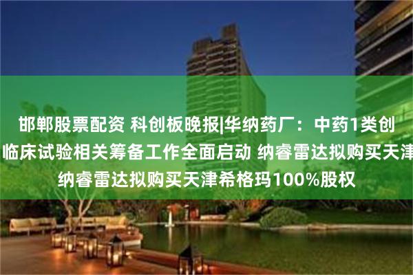 邯郸股票配资 科创板晚报|华纳药厂：中药1类创新药乾清颗粒Ⅲ期临床试验相关筹备工作全面启动 纳睿雷达拟购买天津希格玛100%股权