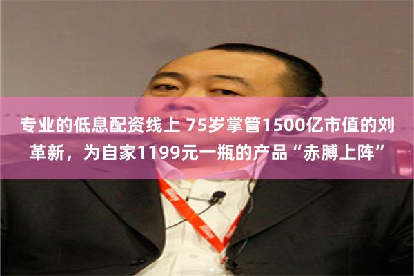 专业的低息配资线上 75岁掌管1500亿市值的刘革新，为自家1199元一瓶的产品“赤膊上阵”