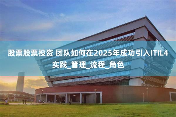 股票股票投资 团队如何在2025年成功引入ITIL4实践_管理_流程_角色