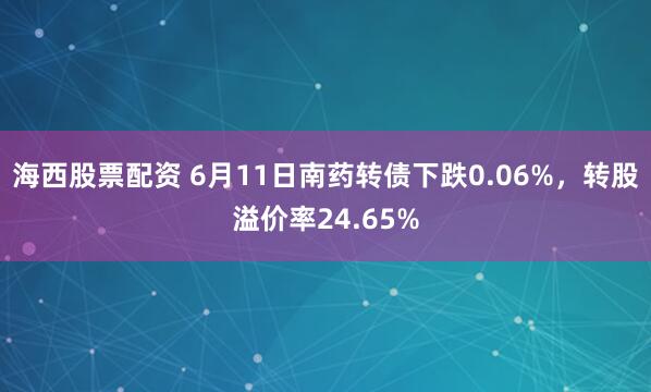 海西股票配资 6月11日南药转债下跌0.06%，转股溢价率24.65%