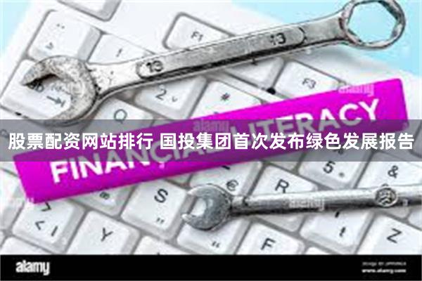股票配资网站排行 国投集团首次发布绿色发展报告