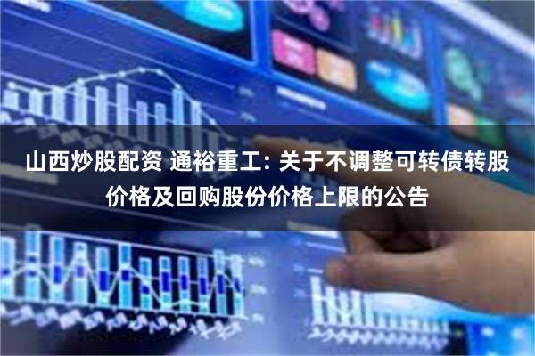 山西炒股配资 通裕重工: 关于不调整可转债转股价格及回购股份价格上限的公告