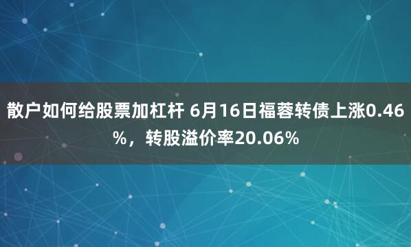 散户如何给股票加杠杆 6月16日福蓉转债上涨0.46%，转股溢价率20.06%