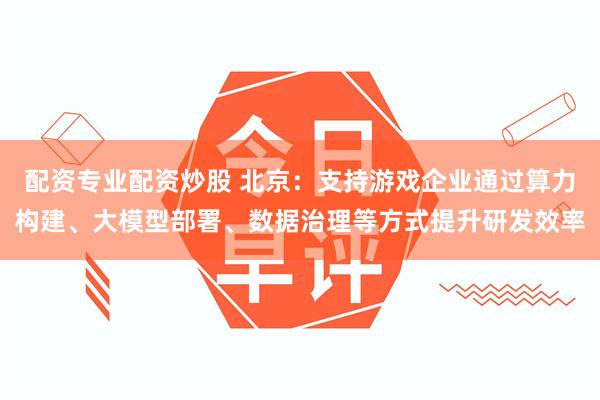 配资专业配资炒股 北京：支持游戏企业通过算力构建、大模型部署、数据治理等方式提升研发效率
