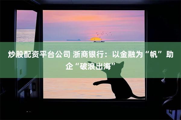 炒股配资平台公司 浙商银行：以金融为“帆” 助企“破浪出海”