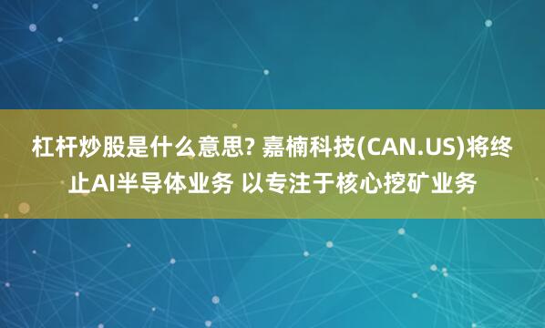 杠杆炒股是什么意思? 嘉楠科技(CAN.US)将终止AI半导体业务 以专注于核心挖矿业务