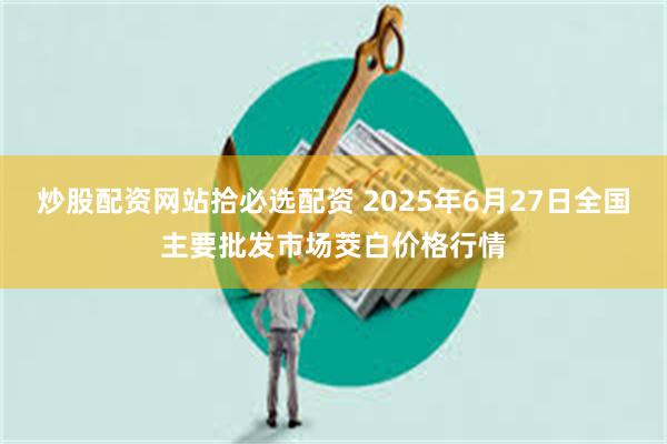炒股配资网站拾必选配资 2025年6月27日全国主要批发市场茭白价格行情