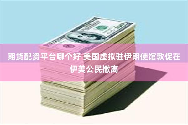 期货配资平台哪个好 美国虚拟驻伊朗使馆敦促在伊美公民撤离