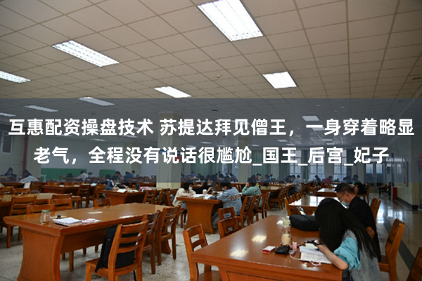 互惠配资操盘技术 苏提达拜见僧王，一身穿着略显老气，全程没有说话很尴尬_国王_后宫_妃子