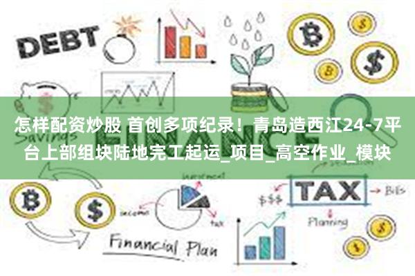 怎样配资炒股 首创多项纪录！青岛造西江24-7平台上部组块陆地完工起运_项目_高空作业_模块
