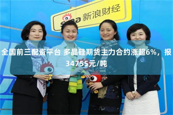 全国前三配资平台 多晶硅期货主力合约涨超6%，报34755元/吨