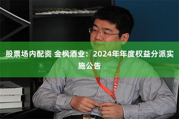 股票场内配资 金枫酒业：2024年年度权益分派实施公告