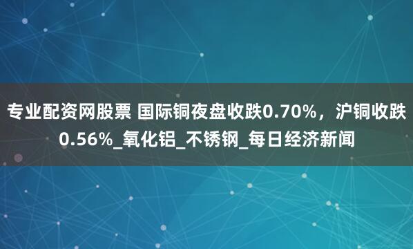 专业配资网股票 国际铜夜盘收跌0.70%，沪铜收跌0.56%_氧化铝_不锈钢_每日经济新闻