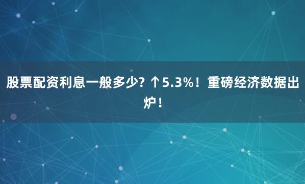 股票配资利息一般多少? ↑5.3%！重磅经济数据出炉！