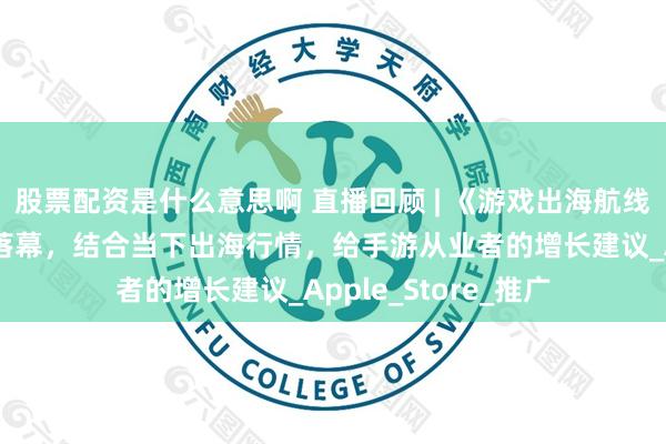 股票配资是什么意思啊 直播回顾 | 《游戏出海航线校准战》分享圆满落幕，结合当下出海行情，给手游从业者的增长建议_Apple_Store_推广