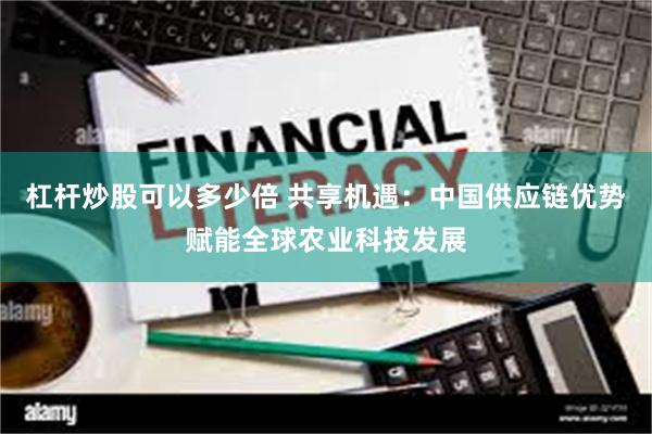 杠杆炒股可以多少倍 共享机遇：中国供应链优势赋能全球农业科技发展