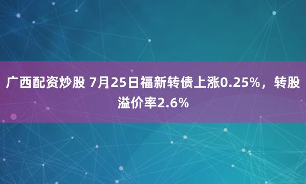 广西配资炒股 7月25日福新转债上涨0.25%，转股溢价率2.6%