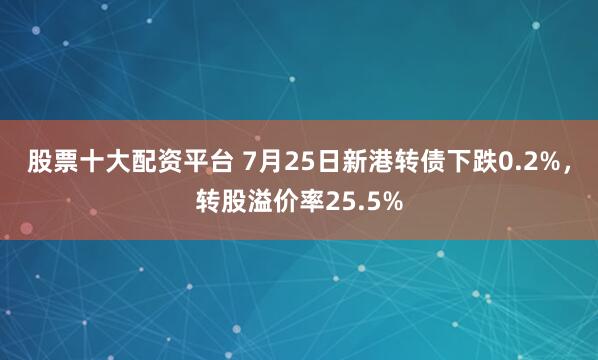 股票十大配资平台 7月25日新港转债下跌0.2%，转股溢价率25.5%